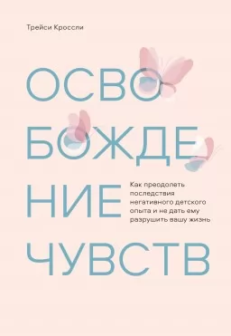 Освобождение чувств. Как преодолеть последствия негативного детского опыта и не дать ему разрушить вашу жизнь